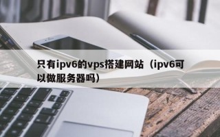沈阳只有ipv6的vps搭建网站（ipv6可以做服务器吗）